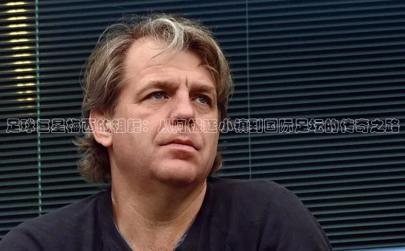 新宝gg平台注册荣信文化足球巨星梅西的祖籍：从阿根廷小镇到国际足坛的传奇之路