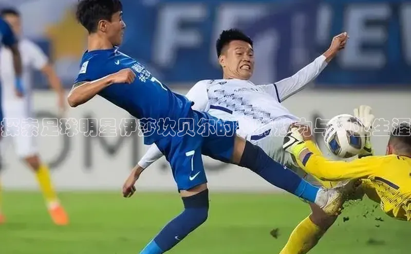 新宝gg注册登录入口百度手机助手探索足球明星伊莎坎贝尔的独特魅力与职业生涯