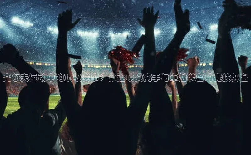 高尔夫运动中的顶级赛事：角逐顶尖高手与卓越装备的竞技舞台